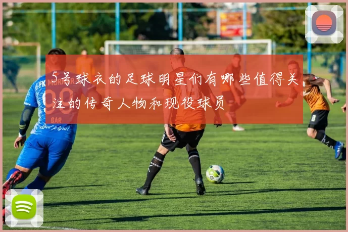 5号球衣的足球明星们有哪些值得关注的传奇人物和现役球员