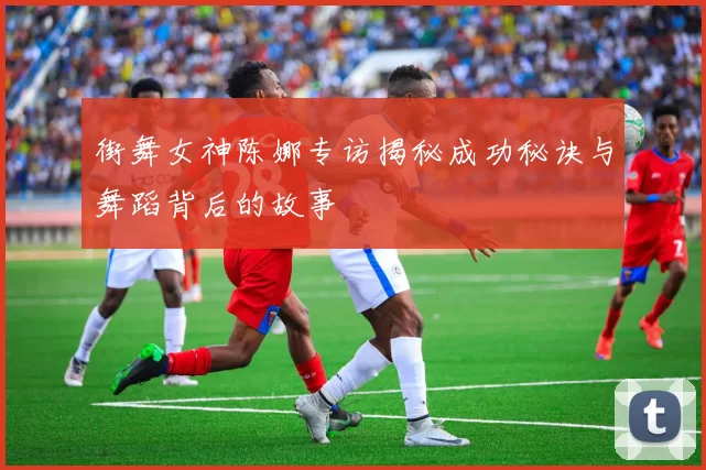 街舞女神陈娜专访揭秘成功秘诀与舞蹈背后的故事