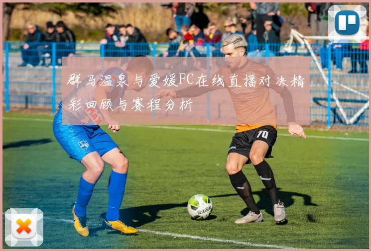 群马温泉与爱媛FC在线直播对决精彩回顾与赛程分析