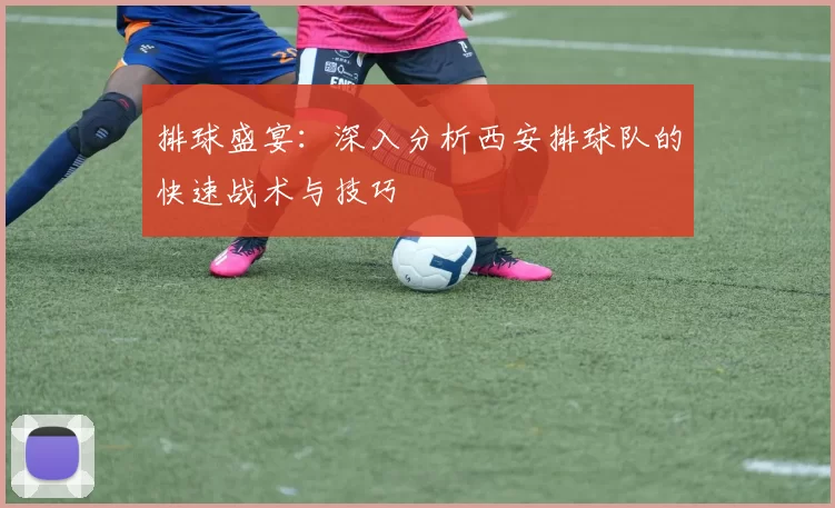 排球盛宴：深入分析西安排球队的快速战术与技巧