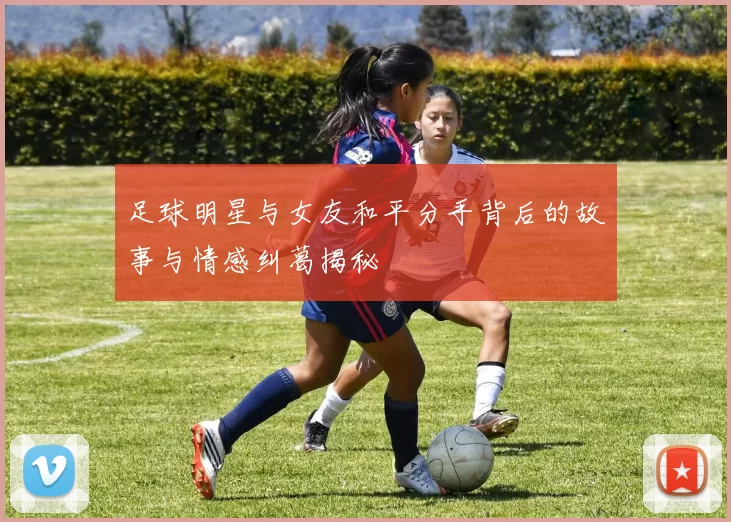 足球明星与女友和平分手背后的故事与情感纠葛揭秘
