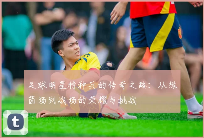 足球明星特种兵的传奇之路：从绿茵场到战场的荣耀与挑战