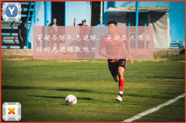 英超各球队总进球：英超各大俱乐部的总进球数统计