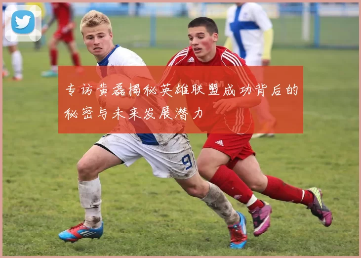 专访黄磊揭秘英雄联盟成功背后的秘密与未来发展潜力