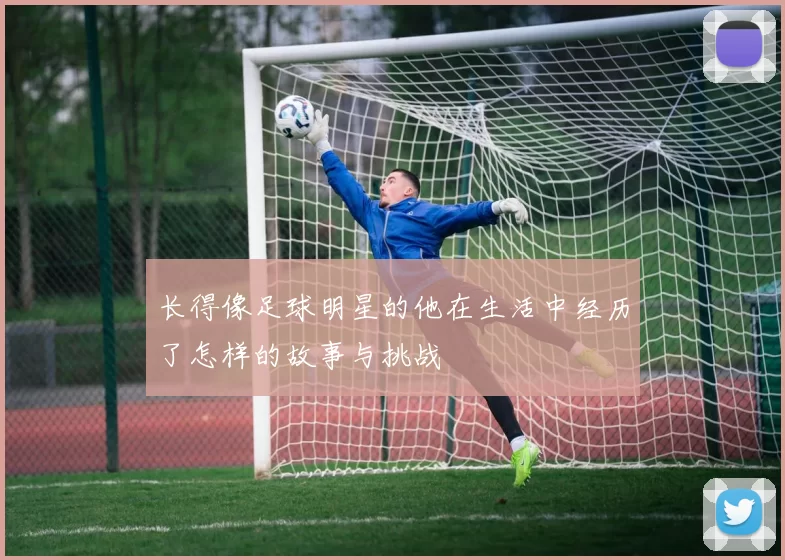 长得像足球明星的他在生活中经历了怎样的故事与挑战