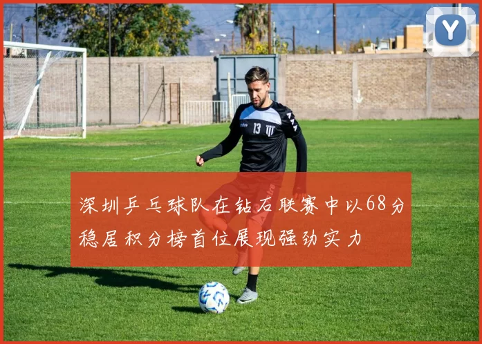 深圳乒乓球队在钻石联赛中以68分稳居积分榜首位展现强劲实力