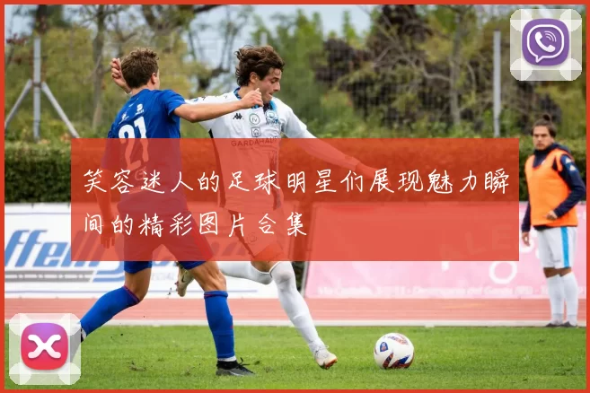笑容迷人的足球明星们展现魅力瞬间的精彩图片合集