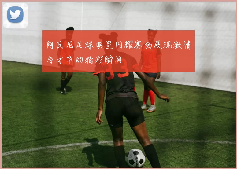 阿瓦尼足球明星闪耀赛场展现激情与才华的精彩瞬间