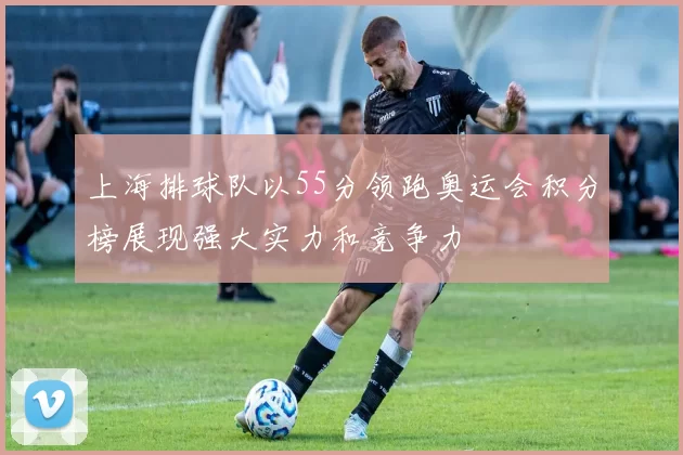 上海排球队以55分领跑奥运会积分榜展现强大实力和竞争力