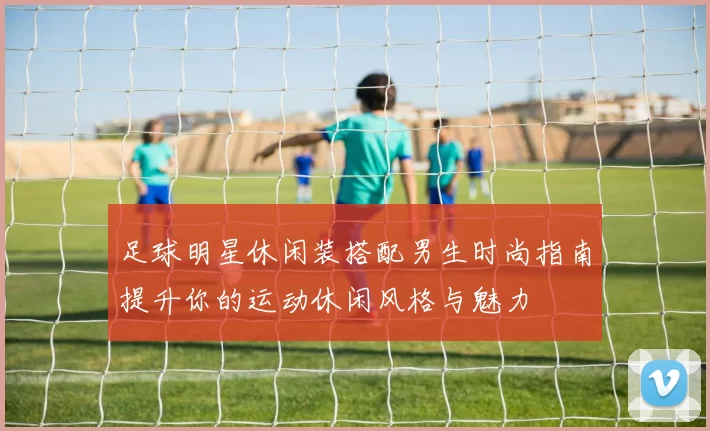 足球明星休闲装搭配男生时尚指南提升你的运动休闲风格与魅力