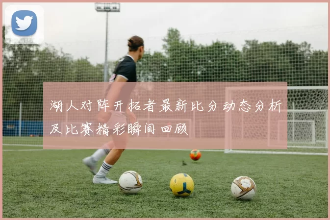 湖人对阵开拓者最新比分动态分析及比赛精彩瞬间回顾