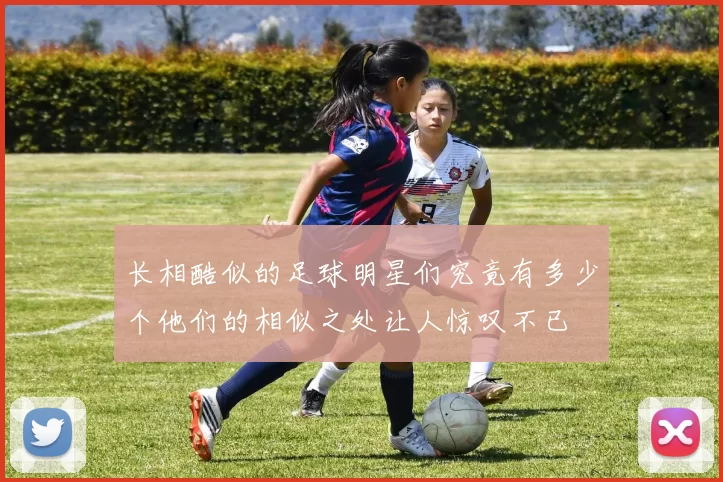 长相酷似的足球明星们究竟有多少个他们的相似之处让人惊叹不已