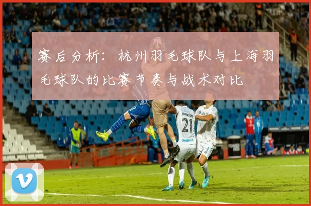 赛后分析：杭州羽毛球队与上海羽毛球队的比赛节奏与战术对比