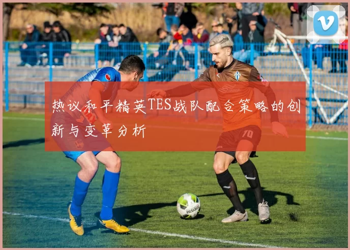 热议和平精英TES战队配合策略的创新与变革分析