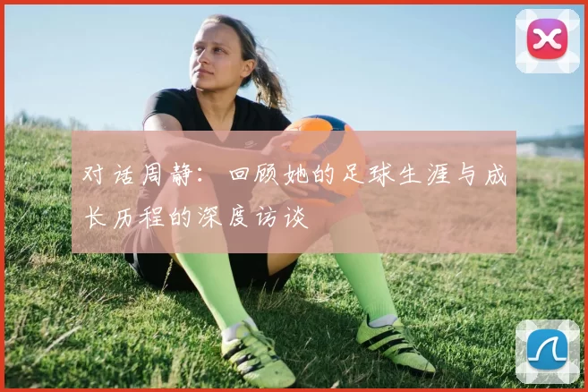 对话周静：回顾她的足球生涯与成长历程的深度访谈