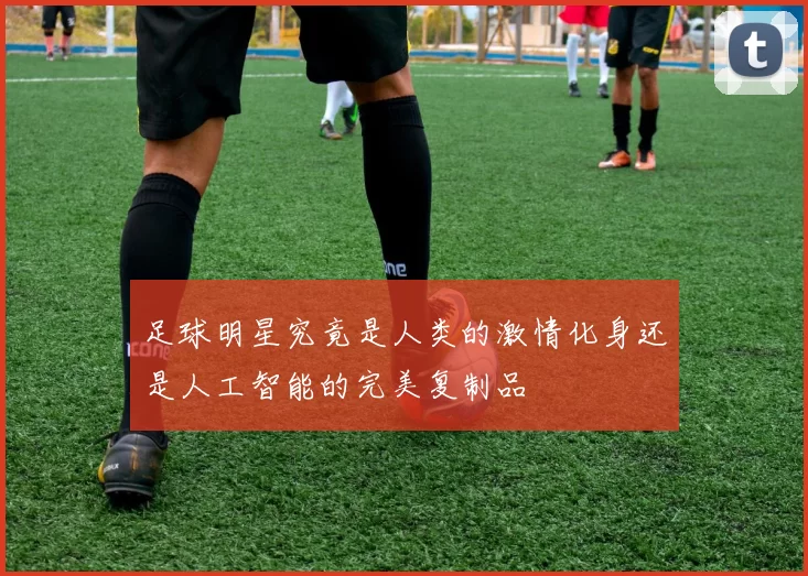 足球明星究竟是人类的激情化身还是人工智能的完美复制品