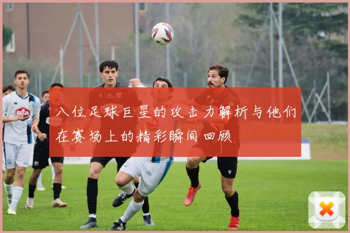 八位足球巨星的攻击力解析与他们在赛场上的精彩瞬间回顾