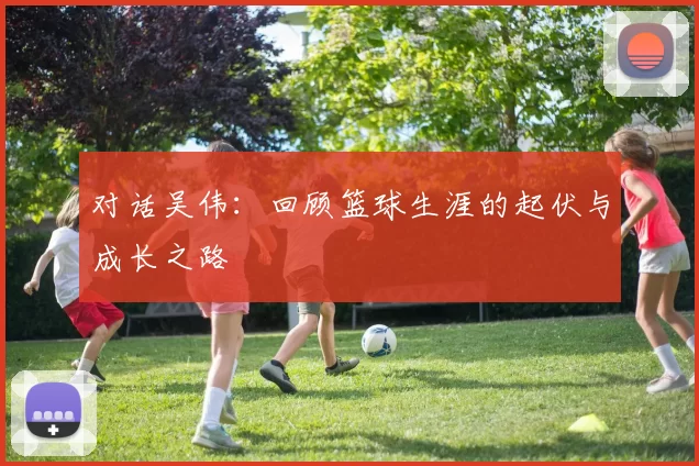 对话吴伟：回顾篮球生涯的起伏与成长之路
