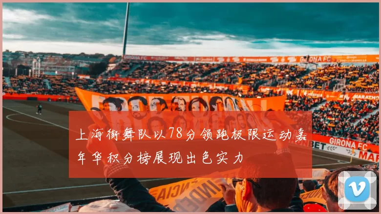 上海街舞队以78分领跑极限运动嘉年华积分榜展现出色实力