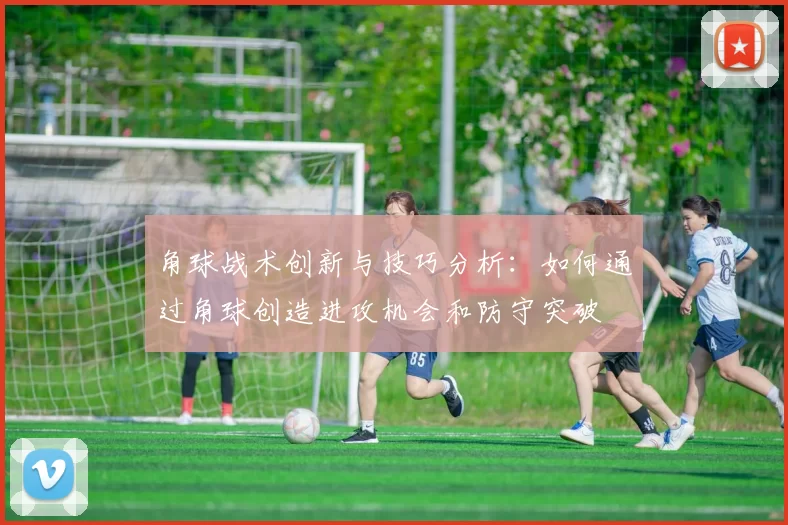 角球战术创新与技巧分析：如何通过角球创造进攻机会和防守突破