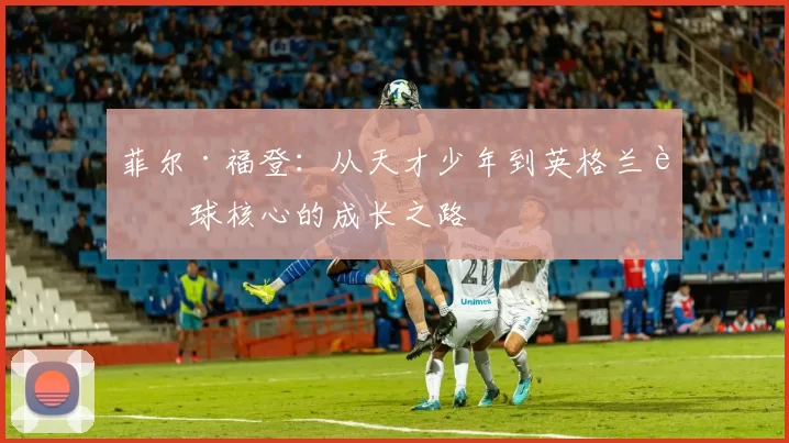 菲尔·福登：从天才少年到英格兰足球核心的成长之路
