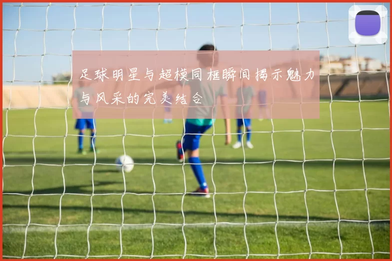 足球明星与超模同框瞬间揭示魅力与风采的完美结合