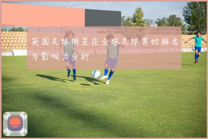 英国足球明星在全球足球界的排名与影响力分析
