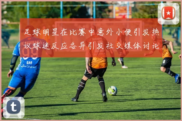 足球明星在比赛中意外小便引发热议球迷反应各异引发社交媒体讨论