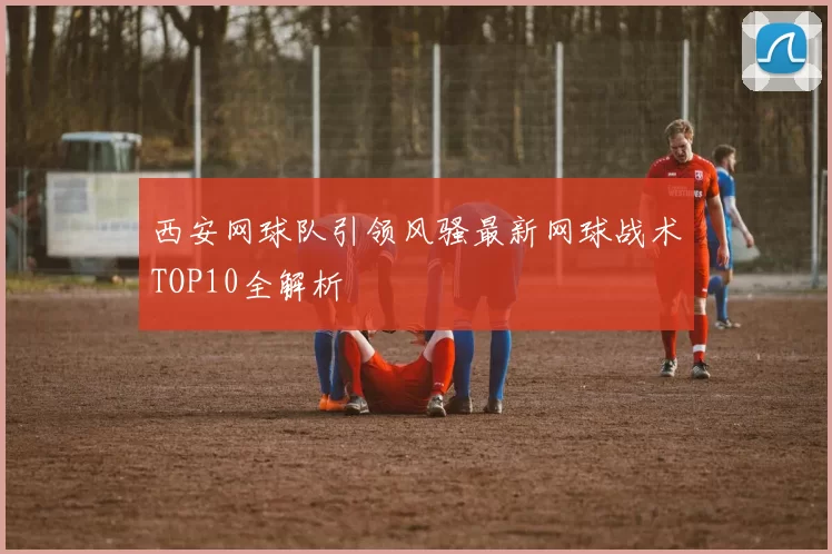 西安网球队引领风骚最新网球战术TOP10全解析