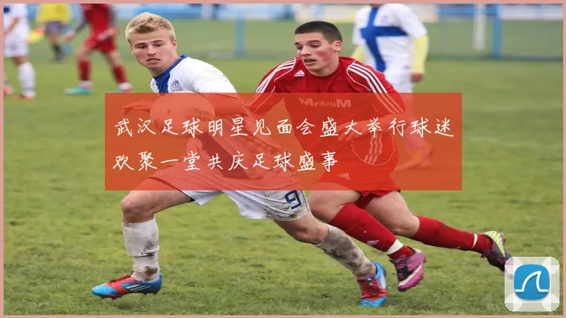 武汉足球明星见面会盛大举行球迷欢聚一堂共庆足球盛事