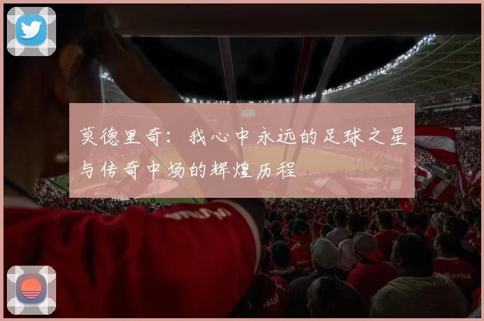 莫德里奇：我心中永远的足球之星与传奇中场的辉煌历程