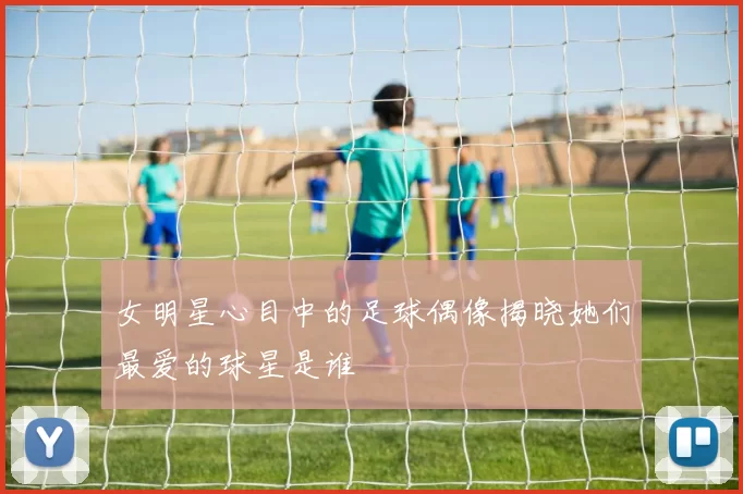 女明星心目中的足球偶像揭晓她们最爱的球星是谁