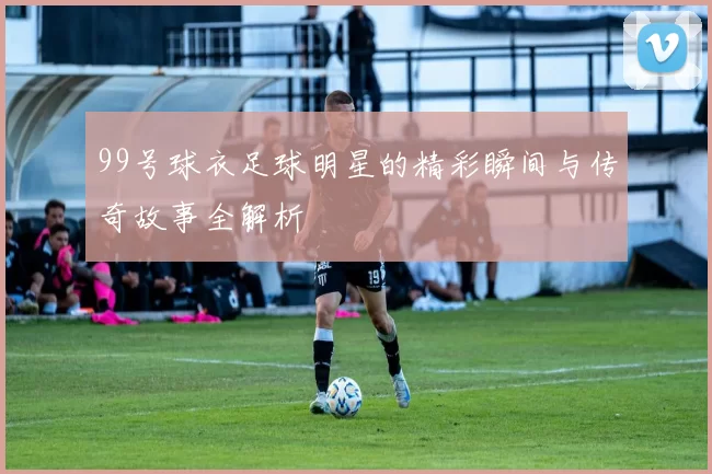 99号球衣足球明星的精彩瞬间与传奇故事全解析