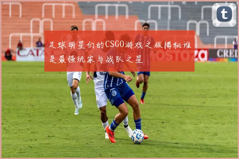 足球明星们的CSGO游戏之旅揭秘谁是最强玩家与战队之星