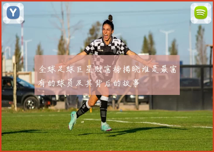 全球足球巨星财富榜揭晓谁是最富有的球员及其背后的故事