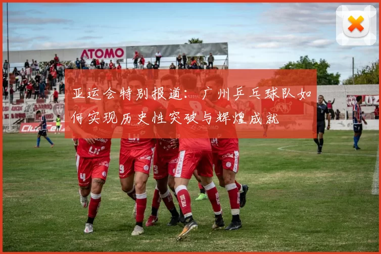 亚运会特别报道：广州乒乓球队如何实现历史性突破与辉煌成就