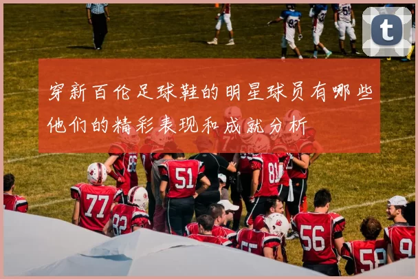 穿新百伦足球鞋的明星球员有哪些他们的精彩表现和成就分析