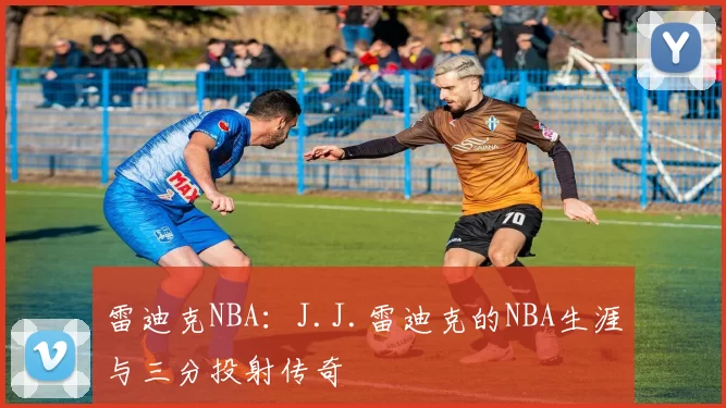 雷迪克NBA：J.J.雷迪克的NBA生涯与三分投射传奇