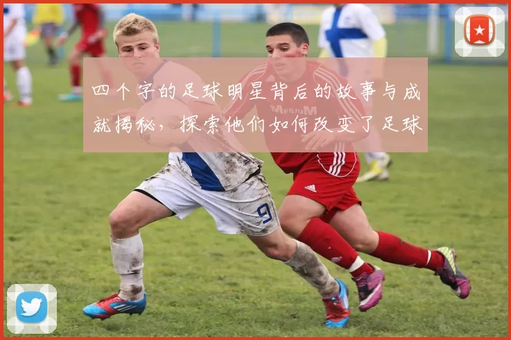 四个字的足球明星背后的故事与成就揭秘，探索他们如何改变了足球的历史与未来