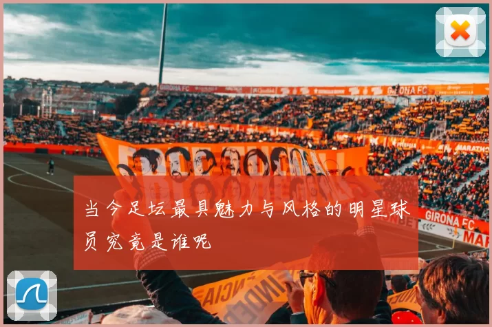 当今足坛最具魅力与风格的明星球员究竟是谁呢