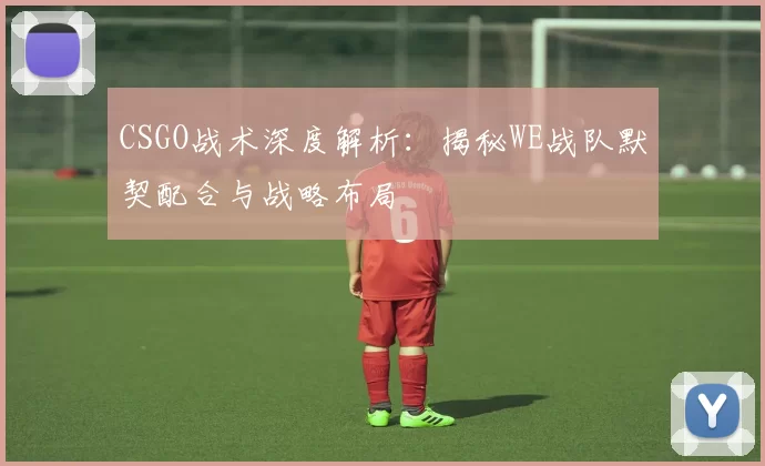 CSGO战术深度解析：揭秘WE战队默契配合与战略布局