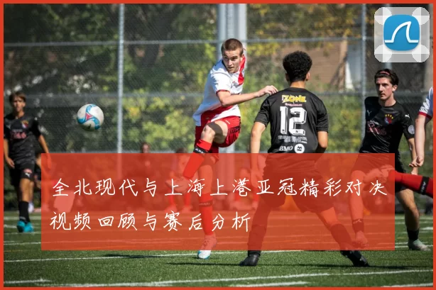 全北现代与上海上港亚冠精彩对决视频回顾与赛后分析