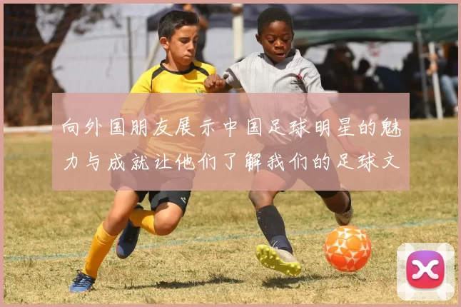 向外国朋友展示中国足球明星的魅力与成就让他们了解我们的足球文化