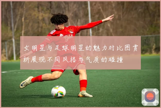 女明星与足球明星的魅力对比图赏析展现不同风格与气质的碰撞