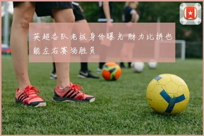 英超各队老板身价曝光 财力比拼也能左右赛场胜负