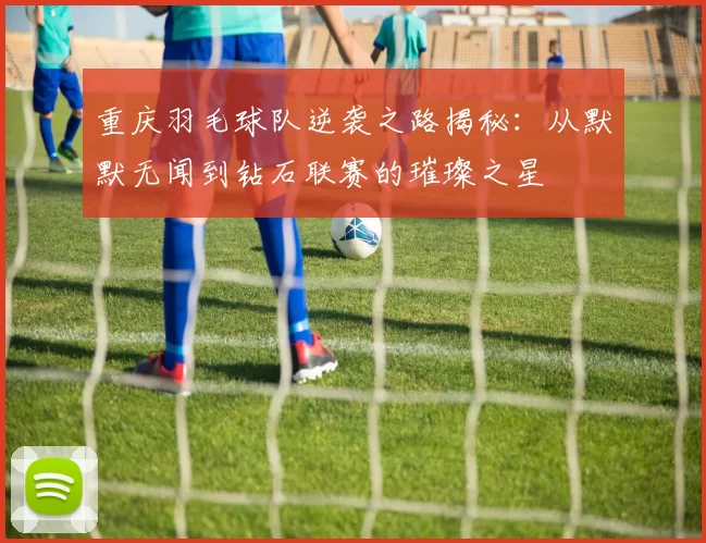 重庆羽毛球队逆袭之路揭秘：从默默无闻到钻石联赛的璀璨之星