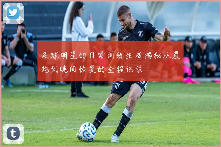 足球明星的日常训练生活揭秘从晨跑到晚间恢复的全程记录