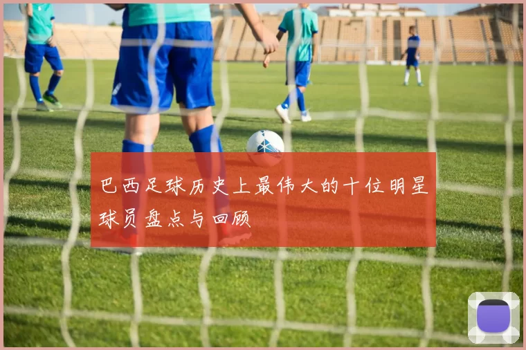 巴西足球历史上最伟大的十位明星球员盘点与回顾