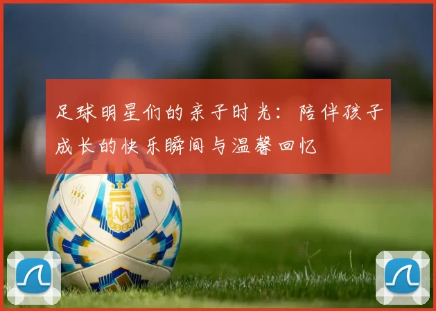 足球明星们的亲子时光：陪伴孩子成长的快乐瞬间与温馨回忆