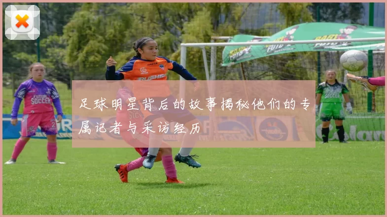 足球明星背后的故事揭秘他们的专属记者与采访经历